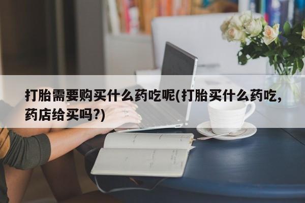打胎药私人购买违法吗打胎需要购买什么药吃呢(打胎买什么药吃,药店给买吗?)